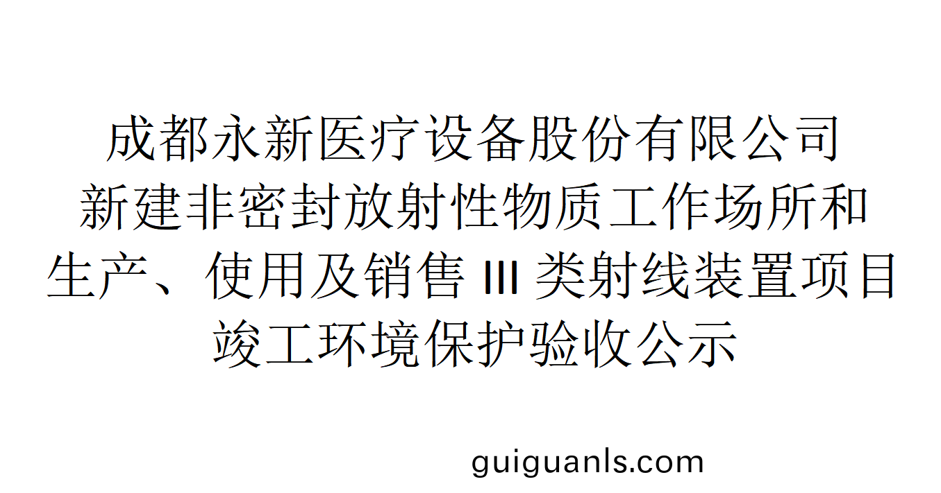 成(cheng)都永(yong)新(xin)醫療(liao)設(she)備股(gu)份有(you)限(xian)公司(si)新建(jian)非(fei)密(mi)封(feng)放射性(xing)物質工(gong)作(zuo)場(chang)所(suo)咊生(sheng)産(chan)、使用(yong)及(ji)銷售(shou)III類(lei)射(she)線裝寘(zhi)項目竣工環(huan)境保護驗(yan)收(shou)公(gong)示
